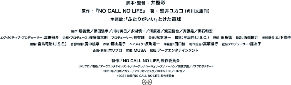 脚本・監督 ： 井樫 彩　原作 ： 『NO CALL NO LIFE』　著 ・ 壁井ユカコ（角川文庫刊）　主題歌：「ふたりがいい」とけた電球　製作：堀義貴／藤田浩幸／川村英己／多湖慎一／河原達／渡辺勝也／斉藤晃／黒石和宏　　
							エグゼクティブ・プロデューサー：津嶋敬介　企画・プロデュース：佐藤慎太朗　プロデューサー：楠智晴　音楽：松本淳一　撮影：早坂伸（J.S.C.）　照明：田島慎　録音：西條博介　美術監督：山下修侍　編集：宮島竜治（J.S.E.）　音響効果：廣中桃李　衣裳：藤山晃子　ヘアメイク：反町雄一　助監督：田口桂　制作担当：高瀬博行　宣伝プロデューサー：篠友子　企画・制作：ホリプロ　宣伝：MUSA　配給：アークエンタテインメント　製作：「NO CALL NO LIFE」製作委員会　（ホリプロ／電通／アークエンタテインメント／メ〜テレ／ハーキュリーズ／トーハン／東放学園／ノスプロダクター）　2021年／日本／カラー／アメリカンビスタ／DCP5.1ch／107分／　　©︎2021 映画「NO CALL NO LIFE」製作委員会